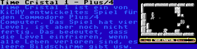 Time Cristal 1 - Plus/4 | Time Cristal 1 ist ein von KiCHY entwickeltes Spiel für den Commodore Plus/4 Computer. Das Spiel hat vier Level, ist aber noch nicht fertig. Das bedeutet, dass die Level einfrieren, wenn alle Leben verloren sind, es leere Bildschirme gibt usw.