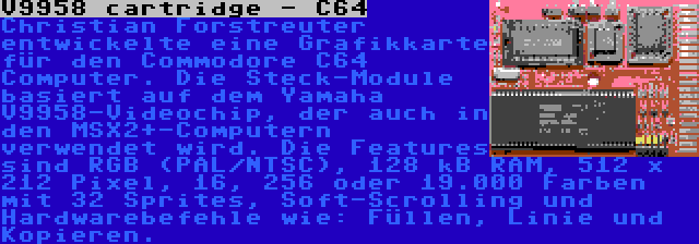 V9958 cartridge - C64 | Christian Forstreuter entwickelte eine Grafikkarte für den Commodore C64 Computer. Die Steck-Module basiert auf dem Yamaha V9958-Videochip, der auch in den MSX2+-Computern verwendet wird. Die Features sind RGB (PAL/NTSC), 128 kB RAM, 512 x 212 Pixel, 16, 256 oder 19.000 Farben mit 32 Sprites, Soft-Scrolling und Hardwarebefehle wie: Füllen, Linie und Kopieren.