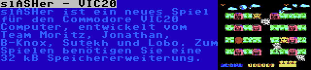 slASHer - VIC20 | slASHer ist ein neues Spiel für den Commodore VIC20 Computer, entwickelt vom Team Moritz, Jonathan, B-Knox, Sutekh und Lobo. Zum Spielen benötigen Sie eine 32 kB Speichererweiterung.