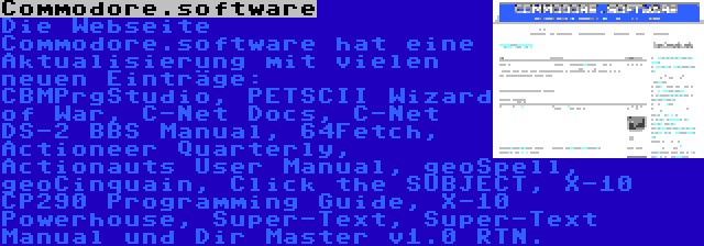 Commodore.software | Die Webseite Commodore.software hat eine Aktualisierung mit vielen neuen Einträge: CBMPrgStudio, PETSCII Wizard of War, C-Net Docs, C-Net DS-2 BBS Manual, 64Fetch, Actioneer Quarterly, Actionauts User Manual, geoSpell, geoCinquain, Click the SUBJECT, X-10 CP290 Programming Guide, X-10 Powerhouse, Super-Text, Super-Text Manual und Dir Master v1.0 RTN.