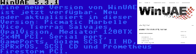 WinUAE 5.3.1 | Eine neue Version von WinUAE ist jetzt verfügbar. Neu oder aktualisiert in dieser Version: Picmatic Marbelle Vice, Tierras Salvajes, OpalVision, Mediator 1200TX 2x4M PCI, Serial port, GamePorts, Golem SCSI II HD, SPRxPOS, SCSI CD und Prometheus Firestorm PCI.