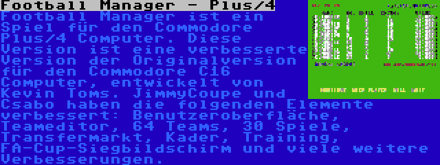 Football Manager - Plus/4 | Football Manager ist ein Spiel für den Commodore Plus/4 Computer. Diese Version ist eine verbesserte Version der Originalversion für den Commodore C16 Computer, entwickelt von Kevin Toms. JimmyCoupe und Csabo haben die folgenden Elemente verbessert: Benutzeroberfläche, Teameditor, 64 Teams, 30 Spiele, Transfermarkt, Kader, Training, FA-Cup-Siegbildschirm und viele weitere Verbesserungen.