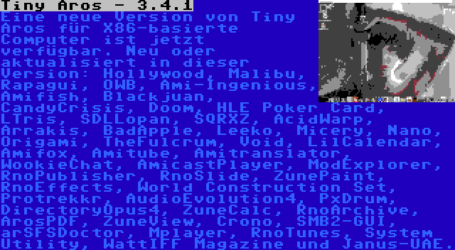 Tiny Aros - 3.4.1 | Eine neue Version von Tiny Aros für X86-basierte Computer ist jetzt verfügbar. Neu oder aktualisiert in dieser Version: Hollywood, Malibu, Rapagui, OWB, Ami-Ingenious, Amifish, Blackjuan, CandyCrisis, Doom, HLE Poker Card, LTris, SDLLopan, SQRXZ, AcidWarp, Arrakis, BadApple, Leeko, Micery, Nano, Origami, TheFulcrum, Void, LilCalendar, Amifox, Amitube, Amitranslator, WookieChat, AmicastPlayer, ModExplorer, RnoPublisher, RnoSlide, ZunePaint, RnoEffects, World Construction Set, Protrekkr, AudioEvolution4, PxDrum, DirectoryOpus4, ZuneCalc, RnoArchive, ArosPDF, ZuneView, Crono, SMB2-GUI, arSFSDoctor, Mplayer, RnoTunes, System Utility, WattIFF Magazine und Janus-UAE.