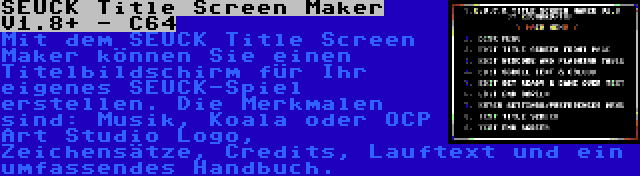 SEUCK Title Screen Maker V1.8+ - C64 | Mit dem SEUCK Title Screen Maker können Sie einen Titelbildschirm für Ihr eigenes SEUCK-Spiel erstellen. Die Merkmalen sind: Musik, Koala oder OCP Art Studio Logo, Zeichensätze, Credits, Lauftext und ein umfassendes Handbuch.