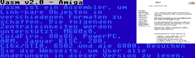 Vasm v2.0 - Amiga | Vasm ist ein Assembler, um Link-bare Objekten in verschiedenen Formaten zu schaffen. Die folgenden Zentraleinheiten werden unterstützt: M680x0, ColdFire, 80x86, PowerPC, ARM, Jaguar RISC, Z80, C16x/ST10, 6502 und die 6800. Besuchen Sie die Webseite, um über alle Änderungen in dieser Version zu lesen.