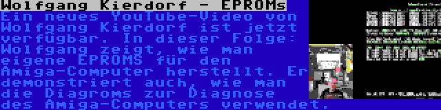 Wolfgang Kierdorf - EPROMs | Ein neues YouTube-Video von Wolfgang Kierdorf ist jetzt verfügbar. In dieser Folge: Wolfgang zeigt, wie man eigene EPROMS für den Amiga-Computer herstellt. Er demonstriert auch, wie man die Diagroms zur Diagnose des Amiga-Computers verwendet.