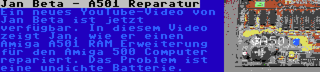 Jan Beta - A501 Reparatur | Ein neues YouTube-Video von Jan Beta ist jetzt verfügbar. In diesem Video zeigt Jan, wie er einen Amiga A501 RAM Erweiterung für den Amiga 500 Computer repariert. Das Problem ist eine undichte Batterie.