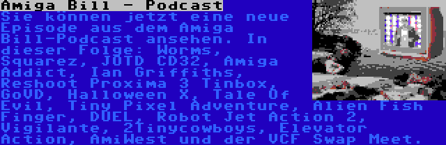 Amiga Bill - Podcast | Sie können jetzt eine neue Episode aus dem Amiga Bill-Podcast ansehen. In dieser Folge: Worms, Squarez, JOTD CD32, Amiga Addict, Ian Griffiths, Reshoot Proxima 3 Tinbox, GoVD, Halloween X, Tale Of Evil, Tiny Pixel Adventure, Alien Fish Finger, DUEL, Robot Jet Action 2, Vigilante, 2Tinycowboys, Elevator Action, AmiWest und der VCF Swap Meet.