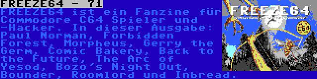 FREEZE64 - 71 | FREEZE64 ist ein Fanzine für Commodore C64 Spieler und -Hacker. In dieser Ausgabe: Paul Norman, Forbidden Forest, Morpheus, Gerry the Germ, Comic Bakery, Back to the Future, The Arc of Yesod, Bozo's Night Out, Bounder, Roomlord und Inbread.