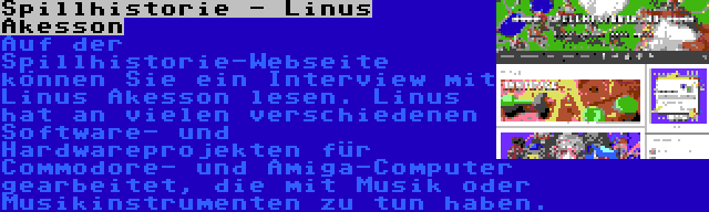 Spillhistorie - Linus Åkesson | Auf der Spillhistorie-Webseite können Sie ein Interview mit Linus Åkesson lesen. Linus hat an vielen verschiedenen Software- und Hardwareprojekten für Commodore- und Amiga-Computer gearbeitet, die mit Musik oder Musikinstrumenten zu tun haben.