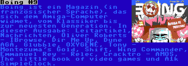 Boing #9 | Boing ist ein Magazin (in französischer Sprache), das sich dem Amiga-Computer widmet, vom Klassiker bis zur neuesten Generation. In dieser Ausgabe: Leitartikel, Nachrichten, Oliver Roberts - IBrowse, Dir Me Up, Dune AGA, Glubble, OXYGENE, Tony - Montezuma's Gold, Shift, Wing Commander, Emmanuel Rey - Relec, Cracktro - AMOS, The little book of video games und A1k SimpleClock.