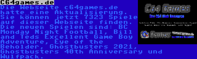 C64games.de | Die Webseite c64games.de hatte eine Aktualisierung. Sie können jetzt 7323 Spiele auf dieser Webseite finden. Die neuen Spielen sind: BC Monday Night Football, Bill and Teds Excellent Game Boy Adventure, Eye of the Beholder, Ghostbusters 2021, Ghostbusters 40th Anniversary und Wulfpack.