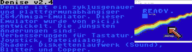 Denise v2.4 | Denise ist ein zyklusgenauer und plattformunabhängiger C64/Amiga-Emulator. Dieser Emulator wurde von piciji entwickelt. Die jüngsten Änderungen sind: Verbesserungen für Tastatur, Joystick, Dateidialog, Shader, Diskettenlaufwerk (Sound), Blitter und Copper.