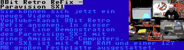 8Bit Retro ReFix - Paravision SX1 | Sie können sich jetzt ein neues Video vom YouTube-Kanal 8Bit Retro ReFix ansehen. In dieser Folge: Eine Demonstration des Paravision SX-1 mit eines Amiga CD32 Computers. Der SX1 ist mit 4 MB RAM und einer 127 MB großen Festplatte ausgestattet.