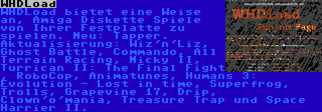 WHDLoad | WHDLoad bietet eine Weise an, Amiga Diskette Spiele von Ihrer Festplatte zu spielen. Neu: Tapper. Aktualisierung: Wiz'n'Liz, Ghost Battle, Commando, All Terrain Racing, Nicky II, Turrican II: The Final Fight , RoboCop, Animatunes, Humans 3: Evolution - Lost in time, Superfrog, Trolls, Grapevine 17, Drip, Clown'o'mania, Treasure Trap und Space Harrier II.