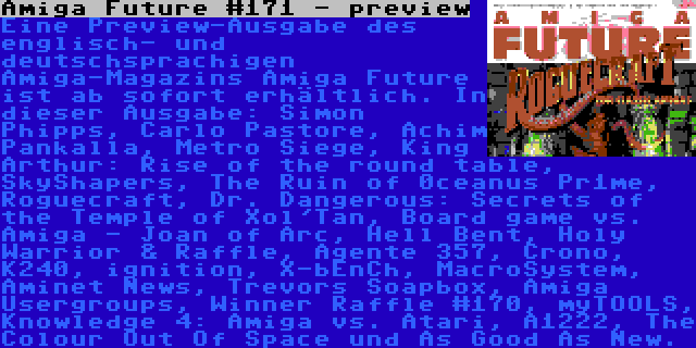 Amiga Future #171 - preview | Eine Preview-Ausgabe des englisch- und deutschsprachigen Amiga-Magazins Amiga Future ist ab sofort erhältlich. In dieser Ausgabe: Simon Phipps, Carlo Pastore, Achim Pankalla, Metro Siege, King Arthur: Rise of the round table, SkyShapers, The Ruin of 0ceanus Pr1me, Roguecraft, Dr. Dangerous: Secrets of the Temple of Xol'Tan, Board game vs. Amiga - Joan of Arc, Hell Bent, Holy Warrior & Raffle, Agente 357, Crono, K240, ignition, X-bEnCh, MacroSystem, Aminet News, Trevors Soapbox, Amiga Usergroups, Winner Raffle #170, myTOOLS, Knowledge 4: Amiga vs. Atari, A1222, The Colour Out Of Space und As Good As New.