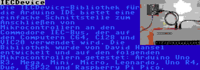 IECDevice | Die IECDevice-Bibliothek für die Arduino IDE bietet eine einfache Schnittstelle zum Anschließen von Mikrocontrollern an den Commodore IEC-Bus, der auf den Computern C64, C128 und VIC20 verwendet wird. Die Bibliothek wurde von David Hansel entwickelt und auf den folgenden Mikrocontrollern getestet: Arduino Uno R3, Mega, Mini, Micro, Leonardo, Uno R4, Due, ESP32 und Raspberry Pi Pico.