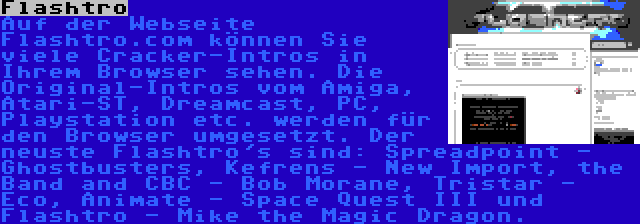 Flashtro | Auf der Webseite Flashtro.com können Sie viele Cracker-Intros in Ihrem Browser sehen. Die Original-Intros vom Amiga, Atari-ST, Dreamcast, PC, Playstation etc. werden für den Browser umgesetzt. Der neuste Flashtro's sind: Spreadpoint - Ghostbusters, Kefrens - New Import, the Band and CBC - Bob Morane, Tristar - Eco, Animate - Space Quest III und Flashtro - Mike the Magic Dragon.