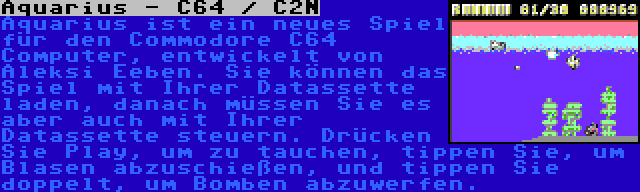 Aquarius - C64 / C2N | Aquarius ist ein neues Spiel für den Commodore C64 Computer, entwickelt von Aleksi Eeben. Sie können das Spiel mit Ihrer Datassette laden, danach müssen Sie es aber auch mit Ihrer Datassette steuern. Drücken Sie Play, um zu tauchen, tippen Sie, um Blasen abzuschießen, und tippen Sie doppelt, um Bomben abzuwerfen.