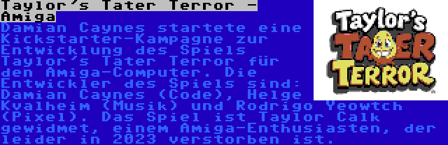 Taylor's Tater Terror - Amiga | Damian Caynes startete eine Kickstarter-Kampagne zur Entwicklung des Spiels Taylor's Tater Terror für den Amiga-Computer. Die Entwickler des Spiels sind: Damian Caynes (Code), Helge Kvalheim (Musik) und Rodrigo Yeowtch (Pixel). Das Spiel ist Taylor Calk gewidmet, einem Amiga-Enthusiasten, der leider in 2023 verstorben ist.