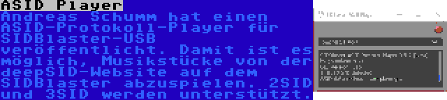 ASID Player | Andreas Schumm hat einen ASID-Protokoll-Player für SIDBlaster-USB veröffentlicht. Damit ist es möglich, Musikstücke von der deepSID-Website auf dem SIDBlaster abzuspielen. 2SID und 3SID werden unterstützt.