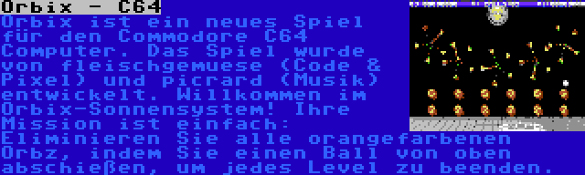 Orbix - C64 | Orbix ist ein neues Spiel für den Commodore C64 Computer. Das Spiel wurde von fleischgemuese (Code & Pixel) und picrard (Musik) entwickelt. Willkommen im Orbix-Sonnensystem! Ihre Mission ist einfach: Eliminieren Sie alle orangefarbenen Orbz, indem Sie einen Ball von oben abschießen, um jedes Level zu beenden.