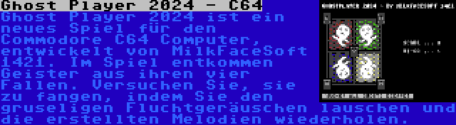 Ghost Player 2024 - C64 | Ghost Player 2024 ist ein neues Spiel für den Commodore C64 Computer, entwickelt von MilkFaceSoft 1421. Im Spiel entkommen Geister aus ihren vier Fallen. Versuchen Sie, sie zu fangen, indem Sie den gruseligen Fluchtgeräuschen lauschen und die erstellten Melodien wiederholen.