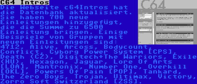 C64 Intros | Die Webseite c64Intros hat die Datenbank aktualisiert. Sie haben 700 neue Einleitungen hinzugefügt, die die Summe zu 6500 Einleitung bringen. Einige Beispiele von Gruppen mit neuen Einleitungen sind: 4712, Alive, Arcoss, Bodycount, Conflict, Cyborg Power System [CPS], Death (CZ), Digitech+The Warriors, Exile (HU), Hexagon, Jaguar, Lore Of Arts [LOA], Mantronix, Number One, Overkill [OKL], Powers Of Pain [POP], Tankard, The Zero Boys, Trojan, Ultimax, Victory, Zorro Soft Switzerland [ZSS].