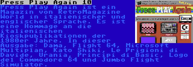 Press Play Again 10 | Press Play Again ist ein Magazin von RetroMagazine World in italienischer und englischer Sprache. Es ist eine Hommage an die italienischen Kioskpublikationen der 1980er Jahre. In dieser Ausgabe: Dama, Flight 64, Microsoft Multiplan, Kato Shiki, Le Prigioni di Davide, Urania, Principi di Basic, Logo del Commodore 64 und Jumbo Flight Simulator.