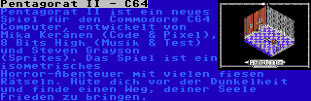 Pentagorat II - C64 | Pentagorat II ist ein neues Spiel für den Commodore C64 Computer, entwickelt von Mika Keränen (Code & Pixel), 8 Bits High (Musik & Test) und Steven Grayson (Sprites). Das Spiel ist ein isometrisches Horror-Abenteuer mit vielen fiesen Rätseln. Hüte dich vor der Dunkelheit und finde einen Weg, deiner Seele Frieden zu bringen.