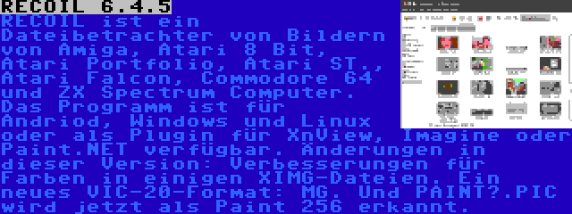 RECOIL 6.4.5 | RECOIL ist ein Dateibetrachter von Bildern von Amiga, Atari 8 Bit, Atari Portfolio, Atari ST., Atari Falcon, Commodore 64 und ZX Spectrum Computer. Das Programm ist für Andriod, Windows und Linux oder als Plugin für XnView, Imagine oder Paint.NET verfügbar. Änderungen in dieser Version: Verbesserungen für Farben in einigen XIMG-Dateien. Ein neues VIC-20-Format: MG. Und PAINT?.PIC wird jetzt als Paint 256 erkannt.
