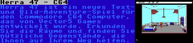 Herra 47 - C64 | Herra 47 ist ein neues Text- und Bild-Adventure-Spiel für den Commodore C64 Computer, das von Vector5 Games entwickelt wurde. Erkunden Sie die Räume und finden Sie nützliche Gegenstände, die Ihnen auf Ihrem Weg helfen.