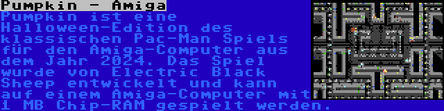 Pumpkin - Amiga | Pumpkin ist eine Halloween-Edition des klassischen Pac-Man Spiels für den Amiga-Computer aus dem Jahr 2024. Das Spiel wurde von Electric Black Sheep entwickelt und kann auf einem Amiga-Computer mit 1 MB Chip-RAM gespielt werden.