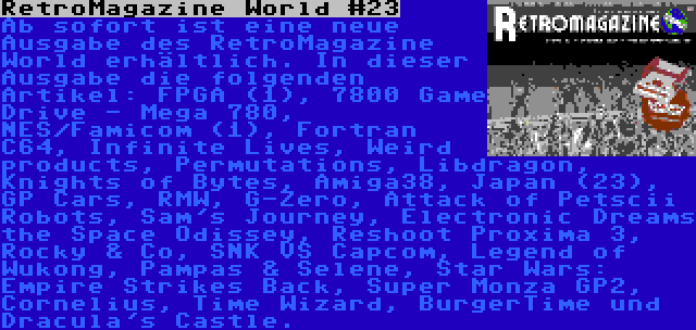 RetroMagazine World #23 | Ab sofort ist eine neue Ausgabe des RetroMagazine World erhältlich. In dieser Ausgabe die folgenden Artikel: FPGA (1), 7800 Game Drive - Mega 780, NES/Famicom (1), Fortran C64, Infinite Lives, Weird products, Permutations, Libdragon, Knights of Bytes, Amiga38, Japan (23), GP Cars, RMW, G-Zero, Attack of Petscii Robots, Sam's Journey, Electronic Dreams the Space Odissey, Reshoot Proxima 3, Rocky & Co, SNK VS Capcom, Legend of Wukong, Pampas & Selene, Star Wars: Empire Strikes Back, Super Monza GP2, Cornelius, Time Wizard, BurgerTime und Dracula's Castle.