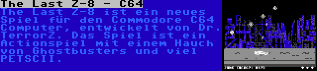 The Last Z-8 - C64 | The Last Z-8 ist ein neues Spiel für den Commodore C64 Computer, entwickelt von Dr. TerrorZ. Das Spiel ist ein Actionspiel mit einem Hauch von Ghostbusters und viel PETSCII.