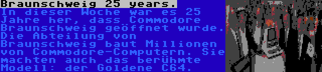 Braunschweig 25 years. | In dieser Woche war es 25 Jahre her, dass Commodore Braunschweig geöffnet wurde. Die Abteilung von Braunschweig baut Millionen von Commodore-Computern. Sie machten auch das berühmte Modell: der Goldene C64.