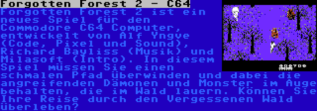 Forgotten Forest 2 - C64 | Forgotten Forest 2 ist ein neues Spiel für den Commodore C64 Computer, entwickelt von Alf Yngve (Code, Pixel und Sound), Richard Bayliss (Musik) und Milasoft (Intro). In diesem Spiel müssen Sie einen schmalen Pfad überwinden und dabei die angreifenden Dämonen und Monster im Auge behalten, die im Wald lauern. Können Sie Ihre Reise durch den Vergessenen Wald überleben?