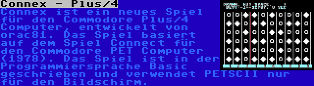 Connex - Plus/4 | Connex ist ein neues Spiel für den Commodore Plus/4 Computer, entwickelt von orac81. Das Spiel basiert auf dem Spiel Connect für den Commodore PET Computer (1978). Das Spiel ist in der Programmiersprache Basic geschrieben und verwendet PETSCII nur für den Bildschirm.