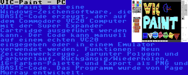 VIC-Paint - PC | VIC-Paint ist eine Windows-Zeichensoftware, die BASIC-Code erzeugt, der auf dem Commodore VC20 Computer mit der Super Expander Cartridge ausgeführt werden kann. Der Code kann manuell auf einem echten VC20 eingegeben oder in einem Emulator verwendet werden. Funktionen: Neun Zeichenwerkzeuge, darunter Polygon und Farbverlauf, Rückgängig/Wiederholen, 16-Farben-Palette und Export als PNG und BASIC-Code. Das Programm wurde von Page Murray entwickelt.