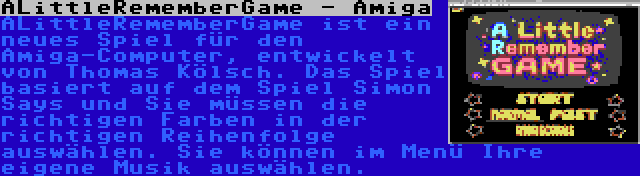 ALittleRememberGame - Amiga | ALittleRememberGame ist ein neues Spiel für den Amiga-Computer, entwickelt von Thomas Kölsch. Das Spiel basiert auf dem Spiel Simon Says und Sie müssen die richtigen Farben in der richtigen Reihenfolge auswählen. Sie können im Menü Ihre eigene Musik auswählen.