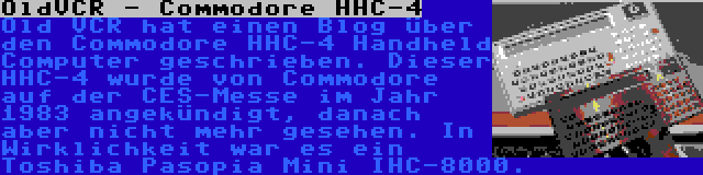 OldVCR - Commodore HHC-4 | Old VCR hat einen Blog über den Commodore HHC-4 Handheld Computer geschrieben. Dieser HHC-4 wurde von Commodore auf der CES-Messe im Jahr 1983 angekündigt, danach aber nicht mehr gesehen. In Wirklichkeit war es ein Toshiba Pasopia Mini IHC-8000.