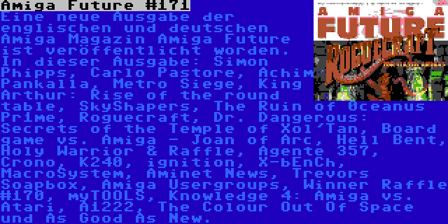 Amiga Future #171 | Eine neue Ausgabe der englischen und deutschen Amiga Magazin Amiga Future ist veröffentlicht worden. In dieser Ausgabe: Simon Phipps, Carlo Pastore, Achim Pankalla, Metro Siege, King Arthur: Rise of the round table, SkyShapers, The Ruin of 0ceanus Pr1me, Roguecraft, Dr. Dangerous: Secrets of the Temple of Xol'Tan, Board game vs. Amiga - Joan of Arc, Hell Bent, Holy Warrior & Raffle, Agente 357, Crono, K240, ignition, X-bEnCh, MacroSystem, Aminet News, Trevors Soapbox, Amiga Usergroups, Winner Raffle #170, myTOOLS, Knowledge 4: Amiga vs. Atari, A1222, The Colour Out Of Space und As Good As New.