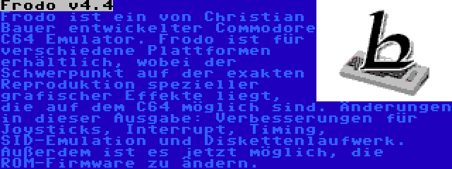 Frodo v4.4 | Frodo ist ein von Christian Bauer entwickelter Commodore C64 Emulator. Frodo ist für verschiedene Plattformen erhältlich, wobei der Schwerpunkt auf der exakten Reproduktion spezieller grafischer Effekte liegt, die auf dem C64 möglich sind. Änderungen in dieser Ausgabe: Verbesserungen für Joysticks, Interrupt, Timing, SID-Emulation und Diskettenlaufwerk. Außerdem ist es jetzt möglich, die ROM-Firmware zu ändern.