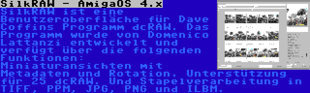 SilkRAW - AmigaOS 4.x | SilkRAW ist eine Benutzeroberfläche für Dave Coffins Programm dcRAW. Das Programm wurde von Domenico Lattanzi entwickelt und verfügt über die folgenden Funktionen: Miniaturansichten mit Metadaten und Rotation. Unterstützung für 25 dcRAW. Und Stapelverarbeitung in TIFF, PPM, JPG, PNG und ILBM.
