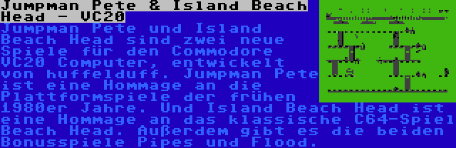 Jumpman Pete & Island Beach Head - VC20 | Jumpman Pete und Island Beach Head sind zwei neue Spiele für den Commodore VC20 Computer, entwickelt von huffelduff. Jumpman Pete ist eine Hommage an die Plattformspiele der frühen 1980er Jahre. Und Island Beach Head ist eine Hommage an das klassische C64-Spiel Beach Head. Außerdem gibt es die beiden Bonusspiele Pipes und Flood.