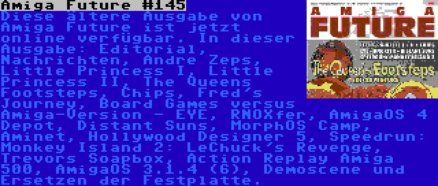 Amiga Future #145 | Diese ältere Ausgabe von Amiga Future ist jetzt online verfügbar. In dieser Ausgabe: Editorial, Nachrichten, Andre Zeps, Little Princess I, Little Princess II, The Queens Footsteps, Chips, Fred's Journey, Board Games versus Amiga-Version - EYE, RNOXfer, AmigaOS 4 Depot, Distant Suns, MorphOS Camp, Aminet, Hollywood Designer 5, Speedrun: Monkey Island 2: LeChuck's Revenge, Trevors Soapbox, Action Replay Amiga 500, AmigaOS 3.1.4 (6), Demoscene und Ersetzen der Festplatte.