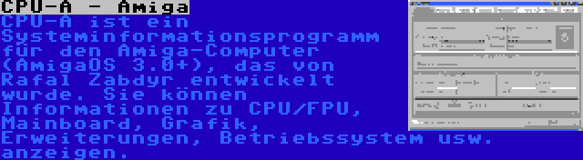 CPU-A - Amiga | CPU-A ist ein Systeminformationsprogramm für den Amiga-Computer (AmigaOS 3.0+), das von Rafal Zabdyr entwickelt wurde. Sie können Informationen zu CPU/FPU, Mainboard, Grafik, Erweiterungen, Betriebssystem usw. anzeigen.