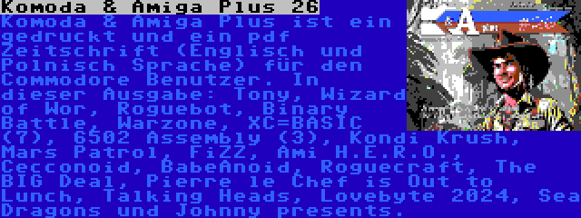 Komoda & Amiga Plus 26 | Komoda & Amiga Plus ist ein gedruckt und ein pdf Zeitschrift (Englisch und Polnisch Sprache) für den Commodore Benutzer. In dieser Ausgabe: Tony, Wizard of Wor, Roguebot, Binary Battle, Warzone, XC=BASIC (7), 6502 Assembly (3), Kondi Krush, Mars Patrol, FiZZ, Ami H.E.R.O., Cecconoid, BabeAnoid, Roguecraft, The BIG Deal, Pierre le Chef is Out to Lunch, Talking Heads, Lovebyte 2024, Sea Dragons und Johnny presents.