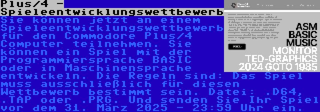 Plus/4 - Spieleentwicklungswettbewerb | Sie können jetzt an einem Spieleentwicklungswettbewerb für den Commodore Plus/4 Computer teilnehmen. Sie können ein Spiel mit der Programmiersprache BASIC oder in Maschinensprache entwickeln. Die Regeln sind: Das Spiel muss ausschließlich für diesen Wettbewerb bestimmt sein. Datei: .D64, .TAP oder .PRG. Und senden Sie Ihr Spiel vor dem 31. März 2025 - 23:59 Uhr ein.