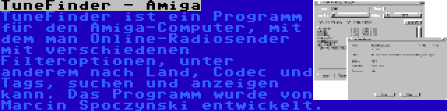 TuneFinder - Amiga | TuneFinder ist ein Programm für den Amiga-Computer, mit dem man Online-Radiosender mit verschiedenen Filteroptionen, unter anderem nach Land, Codec und Tags, suchen und anzeigen kann. Das Programm wurde von Marcin Spoczynski entwickelt.